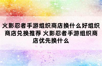 火影忍者手游组织商店换什么好组织商店兑换推荐 火影忍者手游组织商店优先换什么